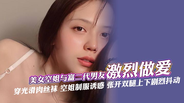 美女空姐与富二代男友激烈做爱穿光滑肉丝袜空姐制服诱惑张开双腿上下剧烈抖动深喉口交肆意舔还被手指快速抽插最后被无套内射